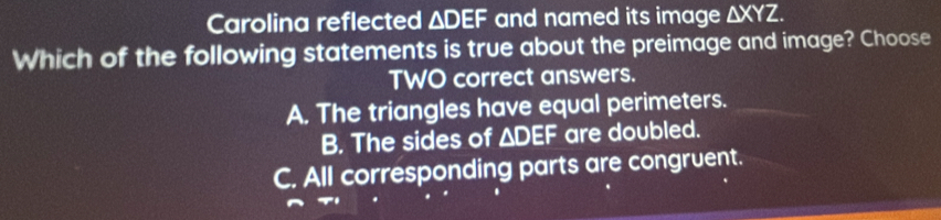 Carolina reflected ΔDEF and named its image △ XYZ. 
Which of the following statements is true about the preimage and image? Choose
TWO correct answers.
A. The triangles have equal perimeters.
B. The sides of △ DEF are doubled.
C. All corresponding parts are congruent.