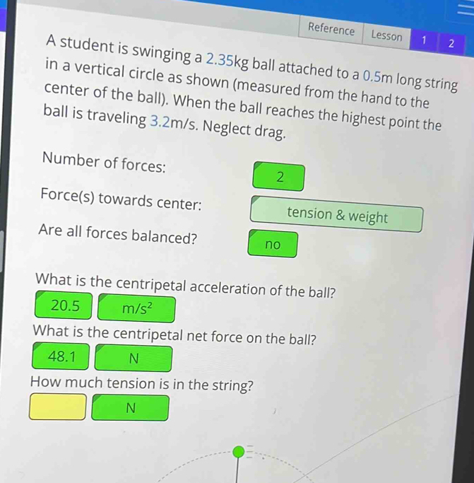 Reference Lesson 1 2
A student is swinging a 2.35kg ball attached to a 0.5m long string
in a vertical circle as shown (measured from the hand to the
center of the ball). When the ball reaches the highest point the
ball is traveling 3.2m/s. Neglect drag.
Number of forces: 2
Force(s) towards center: tension & weight
Are all forces balanced? no
What is the centripetal acceleration of the ball?
20.5 m/s^2
What is the centripetal net force on the ball?
48.1 N
How much tension is in the string?
N