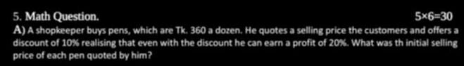 Math Question. 5* 6=30
A) A shopkeeper buys pens, which are Tk. 360 a dozen. He quotes a selling price the customers and offers a 
discount of 10% realising that even with the discount he can earn a profit of 20%. What was th initial selling 
price of each pen quoted by him?