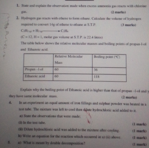 State and explain the observation made when excess ammonia gas reacts with chlorine
gas. (2 marks)
2. Hydrogen gas reacts with ethene to form ethane. Calculate the volume of hydrogen
required to convert 14g of ethene to ethane at S.T.P. (3 marks)
C_2H_2(g)+H_2(g)to C_2H_6
(C=12,H=1 , molar gas volume at S.T.P. is 22.4 litres)
The table below shows the relative molecular masses and boiling points of propan-l-ol
and Ethanoic acid.
Explain why the boiling point of Ethanoic acid is higher than that of propan --l-ol and y
they have same molecular mass. (2 marks)
4. In an experiment an equal amount of iron fillings and sulphur powder was heated in a
test tube. The mixture was left to cool then didute hydrochloric acid added to it.
a) State the observations that were made:
(i) In the test tube. (1 mark)
(ii) Dilute hydrochloric acid was added to the mixture after cooling. (1 mark)
b) Write an equation for the reaction which occurred in a) (ii) above. (1 mark)
5. a) What is meant by double decomposition? (1 mark)