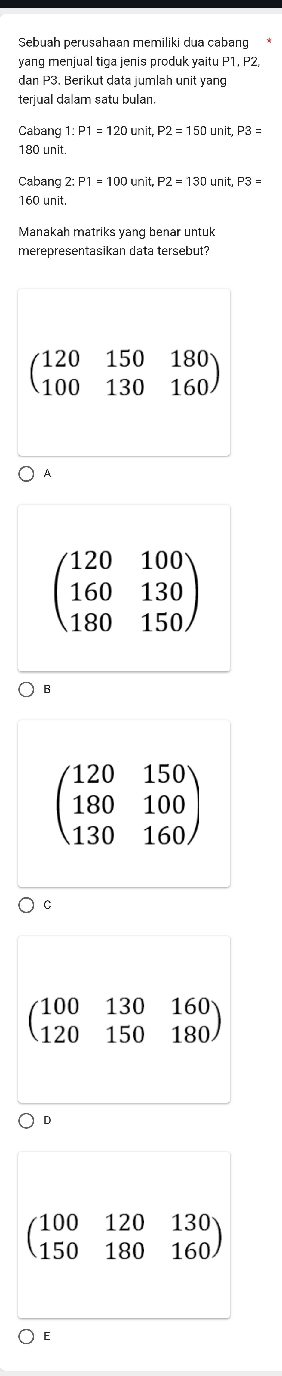 Sebuah perusahaan memiliki dua cabang
yang menjual tiga jenis produk yaitu P1, P2
dan P3. Berikut data jumlah unit yang
terjual dalam satu bulan.
Cabang 1: P1=120unit, P2=150unit, P3=
180 unit
Cabang 2:P1=100unit, P2=130unit, P3=
160 unit
Manakah matriks yang benar untuk
merepresentasikan data tersebut?
beginpmatrix 120&150&180 100&130&160endpmatrix
A
beginpmatrix 120&100 160&130 180&150endpmatrix
B
beginpmatrix 120&150 180&100 130&160endpmatrix
C
beginpmatrix 100&130&160 120&150&180endpmatrix
D
beginpmatrix 100&120&130 150&180&160endpmatrix
E