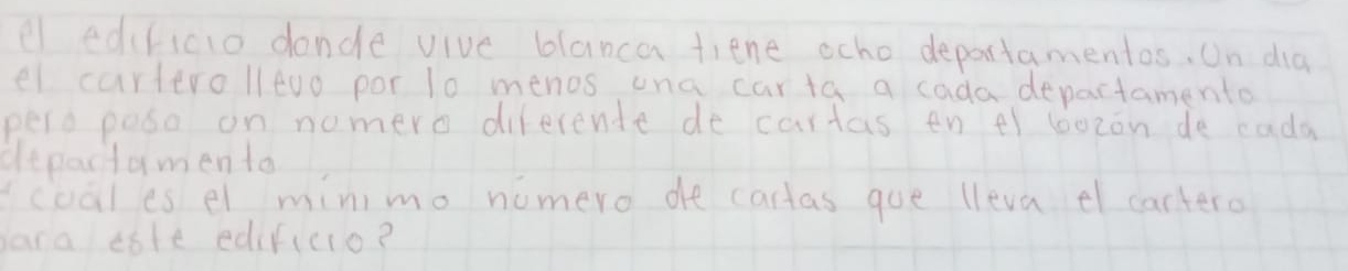 el edclicio dande vive blanca tiene ocho deportamentos. On dia 
el carterolltuo por 10 menos ona carta a cada departamento 
pero poso on nomero diferente de cartas en 4 bozon de cada 
depactamen to 
coales el minimo nomero de cartas goe lleva el cartero 
ara tote edificio?