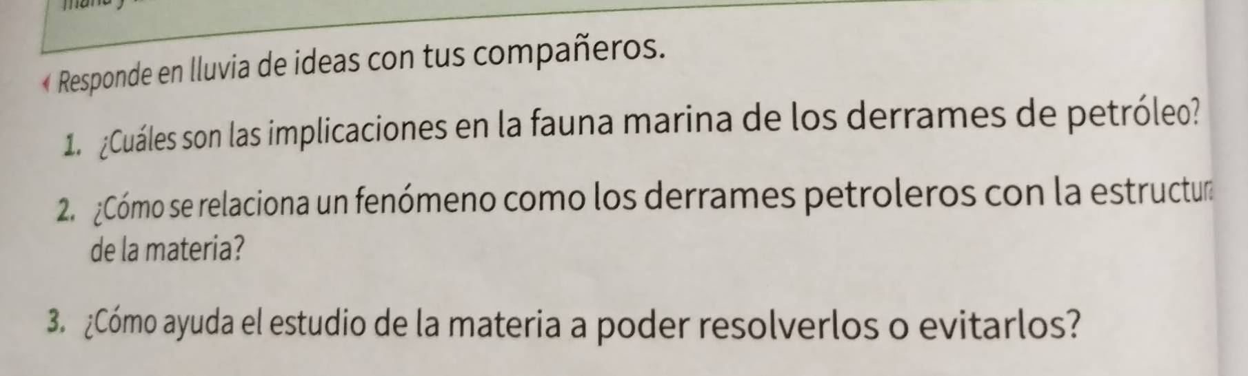 « Responde en lluvia de ideas con tus compañeros. 
1 ¿Cuáles son las implicaciones en la fauna marina de los derrames de petróleo? 
2. ¿Cómo se relaciona un fenómeno como los derrames petroleros con la estructur 
de la materia? 
3. ¿Cómo ayuda el estudio de la materia a poder resolverlos o evitarlos?