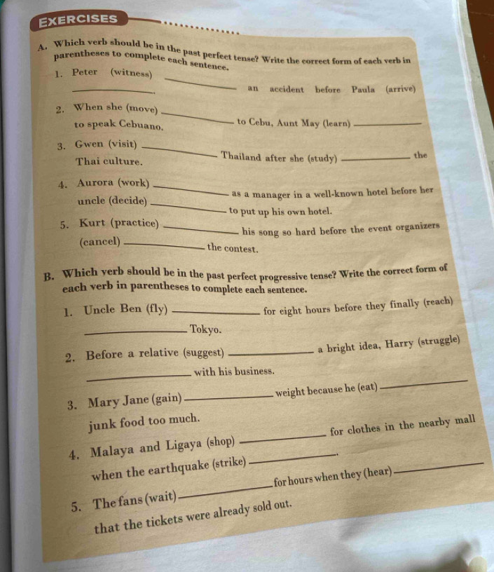 Which verb should be in the past perfect tense? Write the correct form of each verb in 
parentheses to complete each sentence. 
1. Peter (witness) 
_ 
.. 
_ 
an accident before Paula (arrive) 
2. When she (move) 
_ 
to speak Cebuano. to Cebu, Aunt May (learn)_ 
3. Gwen (visit)_ 
Thailand after she (study) 
Thai culture. _the 
4. Aurora (work)_ 
_ 
uncle (decide) as a manager in a well-known hotel before her 
to put up his own hotel. 
5. Kurt (practice)_ 
(cancel) _his song so hard before the event organizers 
the contest. 
B. Which yerb should be in the past perfect progressive tense? Write the correct form of 
each verb in parentheses to complete each sentence. 
1. Uncle Ben (fly) _for eight hours before they finally (reach) 
_Tokyo. 
2. Before a relative (suggest)_ 
a bright idea, Harry (struggle) 
_ 
_with his business. 
3. Mary Jane (gain) _weight because he (eat) 
junk food too much. 
4, Malaya and Ligaya (shop) __for clothes in the nearby mall 
when the earthquake (strike) 
5. The fans (wait)_ for hours when they (hear) 
_ 
that the tickets were already sold out.