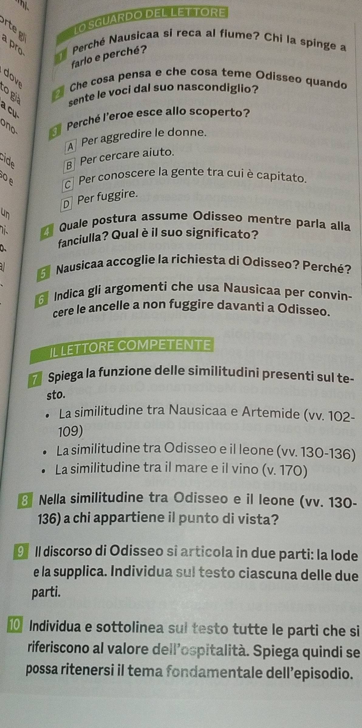 hị、
r g
LO SGUARDO DEL LETTORE
a pr Perché Nausicaa si reca al fiume? Chi la spinge a
farlo e perché?
dove
Che cosa pensa e che cosa teme Odisseo quando
to già
sente le voci dal suo nascondiglio?
a cu
ono Perché l'eroe esce allo scoperto?
A Per aggredire le donne.
cide
B Per cercare aiuto.
o e
c Per conoscere la gente tra cui è capitato.
D Per fuggire.
un
nis Quale postura assume Odisseo mentre parla alla
0、
fanciulla? Qual è il suo significato?
37 Nausicaa accoglie la richiesta di Odisseo? Perché?
Indica gli argomenti che usa Nausicaa per convin-
cere le ancelle a non fuggire davanti a Odisseo.
IL LETTORE COMPETENTE
7 Spiega la funzione delle similitudini presenti sul te-
sto.
La similitudine tra Nausicaa e Artemide (vv. 102 -
109)
La similitudine tra Odisseo e il leone (vv. 130-136)
La similitudine tra il mare e il vino (v. 170)
3 Nella similitudine tra Odisseo e il leone (vv. 130 -
136) a chi appartiene il punto di vista?
9 II discorso di Odisseo si articola in due parti: la lode
e la supplica. Individua sul testo ciascuna delle due
parti.
0 Individua e sottolinea sul testo tutte le parti che si
riferiscono al valore dell’ospitalità. Spiega quindi se
possa ritenersi il tema fondamentale dell’episodio.