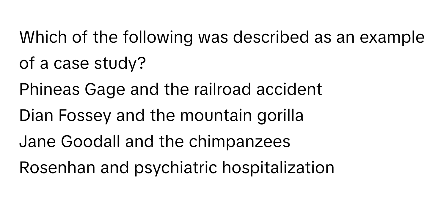 Which of the following was described as an example of a case study?
Phineas Gage and the railroad accident
Dian Fossey and the mountain gorilla
Jane Goodall and the chimpanzees
Rosenhan and psychiatric hospitalization