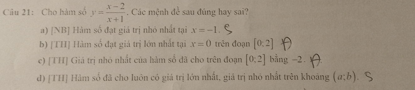 Cho hàm số y= (x-2)/x+1 . Các mệnh đề sau đúng hay sai?
a) [NB] Hàm số đạt giá trị nhỏ nhất tại x=-1
b) [TH] Hàm số đạt giá trị lớn nhất tại x=0 trên đoạn [0;2]
c) [TH] Giá trị nhỏ nhất của hàm số đã cho trên đoạn [0;2] bằng -2.
d) [TH] Hàm số đã cho luôn có giá trị lớn nhất, giá trị nhó nhất trên khoảng (a;b)