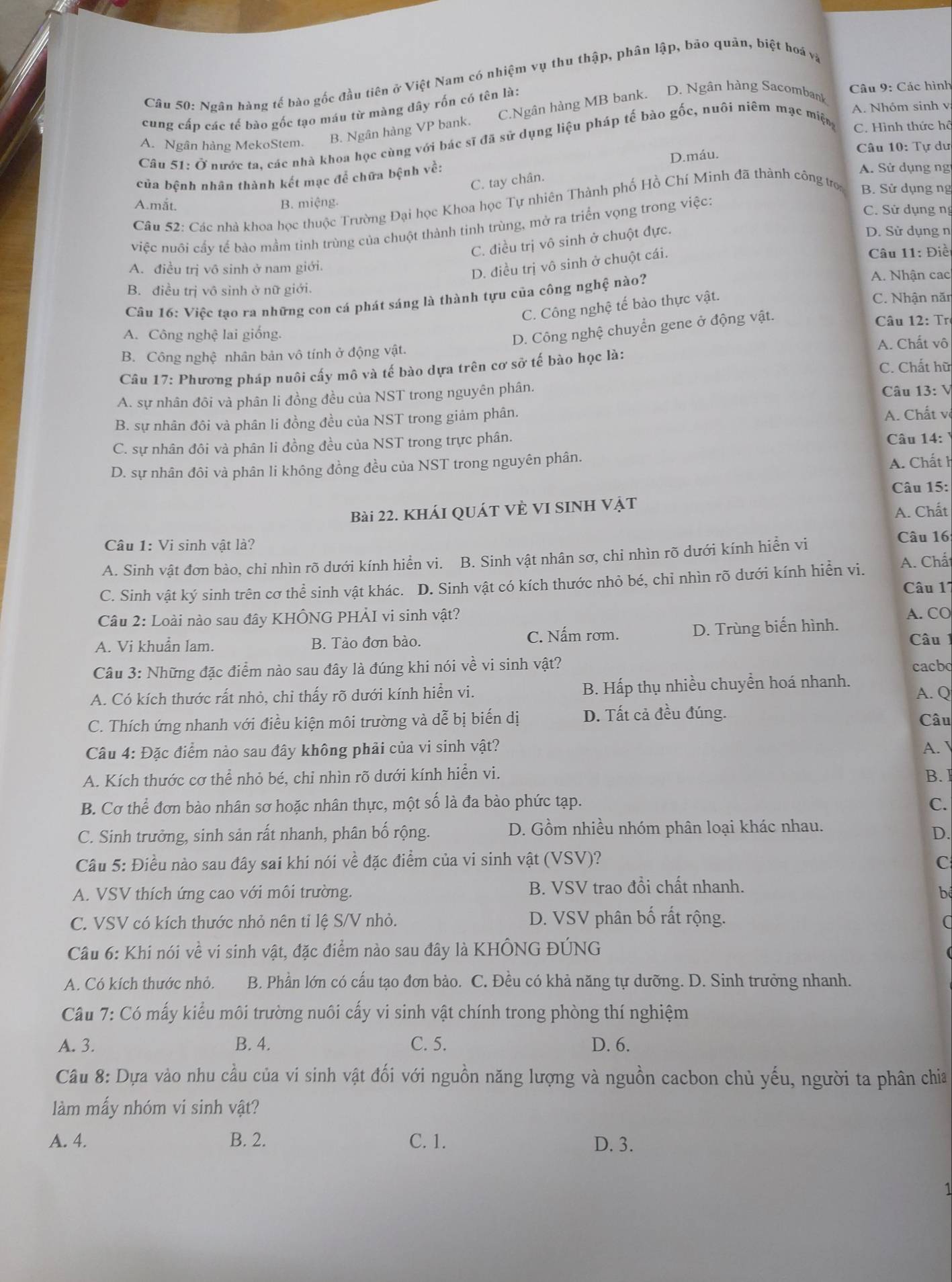 Ngân hàng tế bào gốc đầu tiên ở Việt Nam có nhiệm vụ thu thập, phân lập, bảo quản, biệt hoá và
A. Nhóm sinh v
cung cấp các tế bào gốc tạo máu từ màng dây rốn có tên là:
Câu 9: Các hình
A. Ngân hàng MekoStem. B. Ngân hàng VP bank. C.Ngân hàng MB bank. D. Ngân hàng Sacombank
Câu 51: Ở nước ta, các nhà khoa học cùng với bác sĩ đã sử dụng liệu pháp tế bào gốc, nuôi niêm mạc miện C. Hình thức hộ
Câu 10: Tự dư
A. Sử dụng ng
của bệnh nhân thành kết mạc để chữa bệnh về: D.máu.
C. tay chân.
Câu 52: Các nhà khoa học thuộc Trường Đại học Khoa học Tự nhiên Thành phố Hồ Chí Minh đã thành công tro B. Sử dụng ng
A.mắt. B. miệng. C. Sử dụng nị
việc nuôi cấy tế bào mầm tinh trùng của chuột thành tinh trùng, mở ra triển vọng trong việc:
C. điều trị vô sinh ở chuột đực.
D. Sử dụng n
A. điều trị vô sinh ở nam giới.  Câu 11: Điề
D. điều trị vô sinh ở chuột cái.
B. điều trị vô sinh ở nữ giới.
Câu 16: Việc tạo ra những con cá phát sáng là thành tựu của công nghệ nào?
A. Nhận cac
C. Công nghệ tế bào thực vật.
C. Nhận năn
D. Công nghệ chuyển gene ở động vật.
Câu 12: Tr
A. Công nghệ lai giống.
B. Công nghệ nhân bản vô tính ở động vật. A. Chất vô
Câu 17: Phương pháp nuôi cấy mô và tế bào dựa trên cơ sở tế bào học là: C. Chất hữ
A. sự nhân đôi và phân li đồng đều của NST trong nguyên phân.  Câu 13: V
B. sự nhân đôi và phân li đồng đều của NST trong giảm phân.
A. Chất v
C. sự nhân đôi và phân li đồng đều của NST trong trực phân. Câu 14:
D. sự nhân đôi và phân li không đồng đều của NST trong nguyên phân.
A. Chất h
Câu 15:
Bài 22. KhÁI QUÁT VÈ VI SINH Vật
A. Chất
Câu 1: Vi sinh vật là?
A. Sinh vật đơn bào, chi nhìn rõ dưới kính hiển vi. B. Sinh vật nhân sơ, chi nhìn rõ dưới kính hiển vi
Câu 16
A. Chấ
C. Sinh vật ký sinh trên cơ thể sinh vật khác. D. Sinh vật có kích thước nhỏ bé, chỉ nhìn rõ dưới kính hiển vi. Câu 1
Câu 2: Loài nào sau đây KHÔNG PHẢI vi sinh vật? A. CO
A. Vi khuẩn lam. B. Tào đơn bào. C. Nấm rơm. D. Trùng biến hình.
Câu1
Câu 3: Những đặc điểm nào sau đây là đúng khi nói về vi sinh vật? cacbo
A. Có kích thước rất nhỏ, chỉ thấy rõ dưới kính hiển vi. B. Hấp thụ nhiều chuyển hoá nhanh. A. Q
C. Thích ứng nhanh với điều kiện môi trường và dễ bị biến dị D. Tất cả đều đúng. Câu
Câu 4: Đặc điểm nào sau đây không phải của vi sinh vật? A. 
A. Kích thước cơ thể nhỏ bé, chỉ nhìn rõ dưới kính hiển vi. B. I
B. Cơ thể đơn bào nhân sơ hoặc nhân thực, một số là đa bào phức tạp. C.
C. Sinh trưởng, sinh sản rất nhanh, phân bố rộng. D. Gồm nhiều nhóm phân loại khác nhau.
D.
Câu 5: Điều nào sau đây sai khi nói về đặc điểm của vi sinh vật (VSV)? C
A. VSV thích ứng cao với môi trường. B. VSV trao đồi chất nhanh.
b
C. VSV có kích thước nhỏ nên tỉ lệ S/V nhỏ. D. VSV phân bố rất rộng. a
Cầu 6: Khi nói về vi sinh vật, đặc điểm nào sau đây là KHÔNG ĐÚNG
A. Có kích thước nhỏ. B. Phần lớn có cấu tạo đơn bào. C. Đều có khả năng tự dưỡng. D. Sinh trưởng nhanh.
Câu 7: Có mấy kiểu môi trường nuôi cấy vi sinh vật chính trong phòng thí nghiệm
A. 3. B. 4. C. 5. D. 6.
Câu 8: Dựa vào nhu cầu của vi sinh vật đối với nguồn năng lượng và nguồn cacbon chủ yếu, người ta phân chia
làm mấy nhóm vi sinh vật?
A. 4. B. 2. C. 1. D. 3.
1
