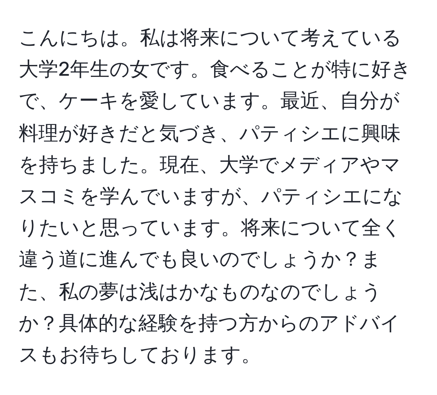 こんにちは。私は将来について考えている大学2年生の女です。食べることが特に好きで、ケーキを愛しています。最近、自分が料理が好きだと気づき、パティシエに興味を持ちました。現在、大学でメディアやマスコミを学んでいますが、パティシエになりたいと思っています。将来について全く違う道に進んでも良いのでしょうか？また、私の夢は浅はかなものなのでしょうか？具体的な経験を持つ方からのアドバイスもお待ちしております。