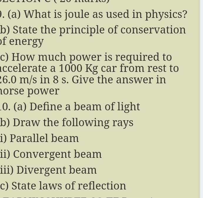 What is joule as used in physics? 
b) State the principle of conservation 
f energy 
c) How much power is required to 
accelerate a 1000 Kg car from rest to
26.0 m/s in 8 s. Give the answer in 
horse power 
0. (a) Define a beam of light 
b) Draw the following rays 
i) Parallel beam 
ii) Convergent beam 
iii) Divergent beam 
c) State laws of reflection