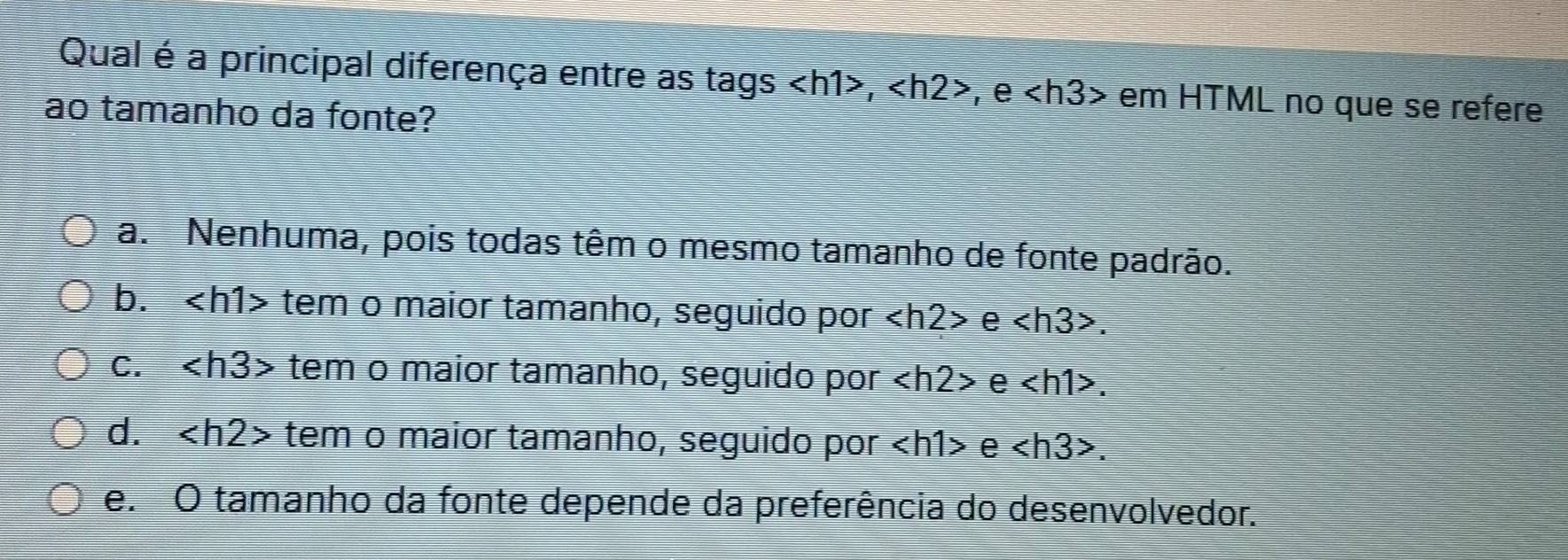 Qual é a principal diferença entre as tags , , e em HTML no que se refere
ao tamanho da fonte?
a. Nenhuma, pois todas têm o mesmo tamanho de fonte padrão.
b. tem o maior tamanho, seguido por e .
c. tem o maior tamanho, seguido por e .
d. tem o maior tamanho, seguido por e . 
e. O tamanho da fonte depende da preferência do desenvolvedor.