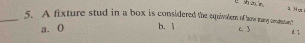 c. 36 cu. in.
d. 34 cu. 
_5. A fixture stud in a box is considered the equivalent of how many conductors?
b. 1
a. 0 c. 3
d. 2