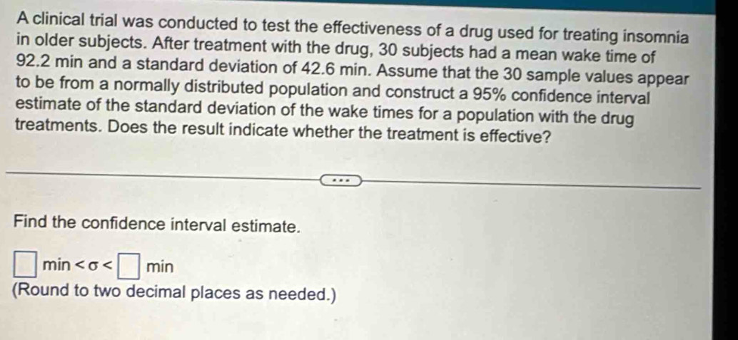 A clinical trial was conducted to test the effectiveness of a drug used for treating insomnia 
in older subjects. After treatment with the drug, 30 subjects had a mean wake time of
92.2 min and a standard deviation of 42.6 min. Assume that the 30 sample values appear 
to be from a normally distributed population and construct a 95% confidence interval 
estimate of the standard deviation of the wake times for a population with the drug 
treatments. Does the result indicate whether the treatment is effective? 
Find the confidence interval estimate.
□ min
(Round to two decimal places as needed.)