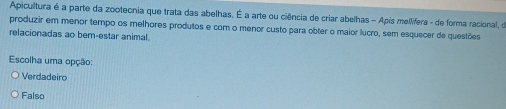 Apicultura é a parte da zootecnia que trata das abelhas. É a arte ou ciência de criar abelhas - Apís mellifera - de forma racional, de
produzir em menor tempo os melhores produtos e com o menor custo para obter o maior lucro, sem esquecer de questões
relacionadas ao bern-estar animal.
Escolha uma opção:
Verdadeiro
Falso