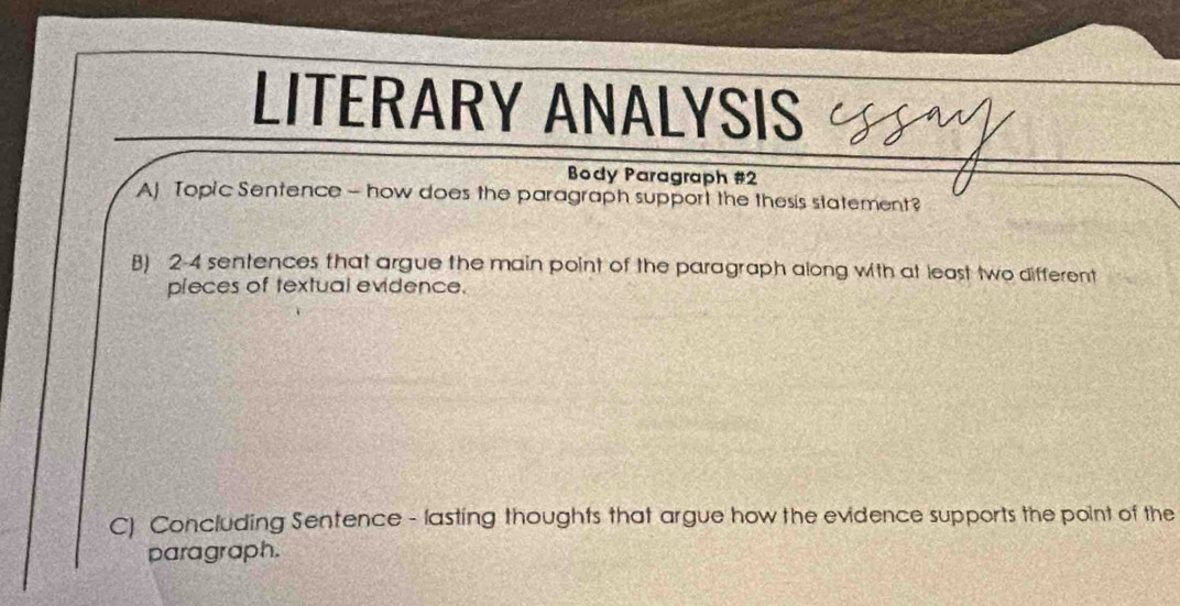 LITERARY ANALYSIS 
Body Paragraph #2 
AJ Topic Sentence - how does the paragraph support the thesis statement? 
B) 2-4 sentences that argue the main point of the paragraph along with at least two different 
pieces of textual evidence. 
C) Concluding Sentence - lasting thoughts that argue how the evidence supports the point of the 
paragraph.