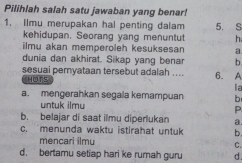 Pilihlah salah satu jawaban yang benar!
1. Ilmu merupakan hal penting dalam 5. S
kehidupan. Seorang yang menuntut h
ilmu akan memperoleh kesuksesan a
dunia dan akhirat. Sikap yang benar
b
sesuai pernyataan tersebut adalah .... 6. A
HOTS
la
a. mengerahkan segala kemampuan b
untuk ilmu
P
b. belajar di saat ilmu diperlukan
a.
c. menunda waktu istirahat untuk b.
mencari ilmu
C.
d. bertamu setiap hari ke rumah guru d.