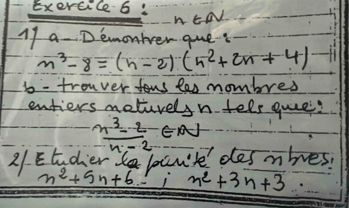 EN 
1f a- Demonker que.
n^3-8=(n-2)(n^2+2n+4)- 1 
is - tronver fous tes mombres 
entiers meturelsn tels quee?
 (n^3-2)/n-2 ∈ N
21. Etodier ban't desmbes.
n^2+5n+6 1 n^2+3n+3