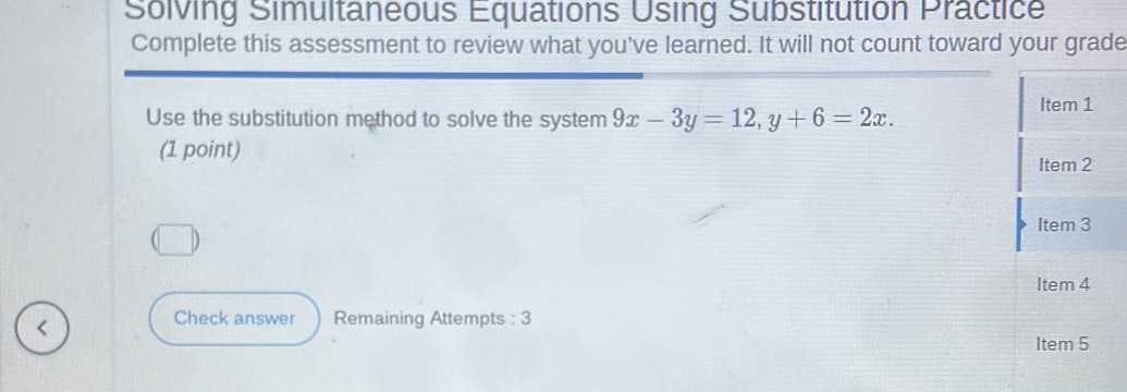 Solving Simultaneous Equations Using Substitution Practice 
Complete this assessment to review what you've learned. It will not count toward your grade 
Use the substitution method to solve the system 9x-3y=12, y+6=2x. 
(1 point) 
< 
Check answer Remaining Attempts : 3