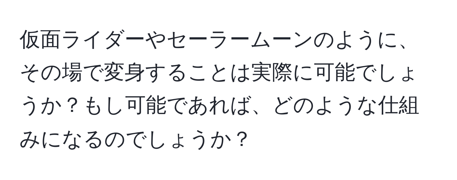 仮面ライダーやセーラームーンのように、その場で変身することは実際に可能でしょうか？もし可能であれば、どのような仕組みになるのでしょうか？