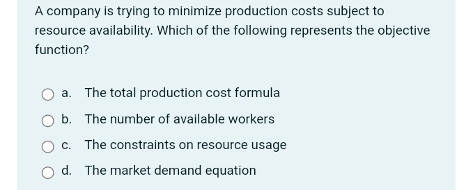 A company is trying to minimize production costs subject to
resource availability. Which of the following represents the objective
function?
a. The total production cost formula
b. The number of available workers
c. The constraints on resource usage
d. The market demand equation