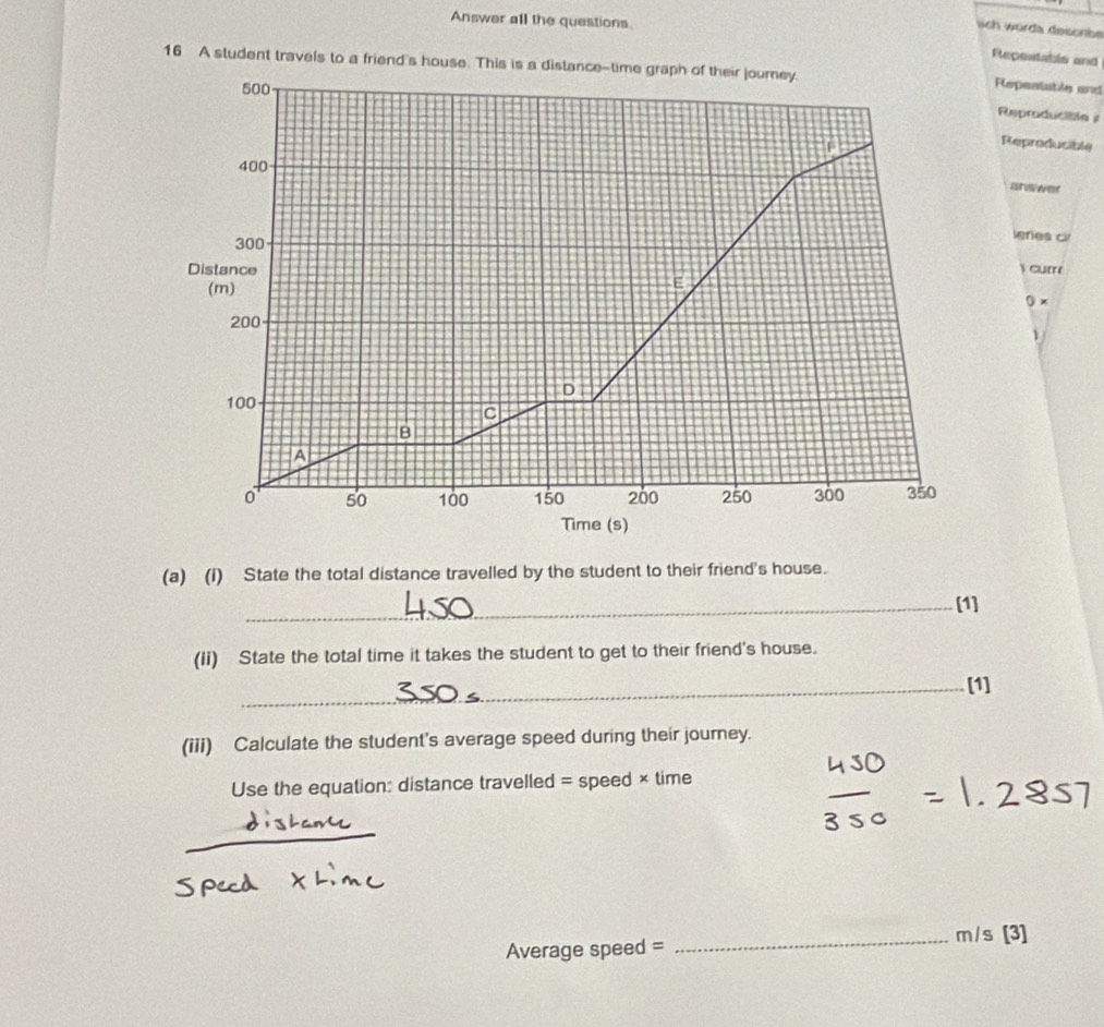 Answer all the questions. 
sich worda descrbe 
Repeatable and 
16 A student travels to a friend's house. This is a distance-time graph of their journey.
500
Repestatle and 
Reproducible y 
F 
Reproducible
400
anwwer
300
leres c 
Distance 
) curr( 
(m) 
E 
0 x
200
v 
D
100
C 
B 
A
0 50 100 150 200 250 300 350
Time (s) 
(a) (i) State the total distance travelled by the student to their friend's house. 
_[1] 
(ii) State the total time it takes the student to get to their friend's house. 
_[1] 
(iii) Calculate the student's average speed during their journey. 
Use the equation: distance travelled = speed × time 
_ 
Average speed = 
_ m/s [3]