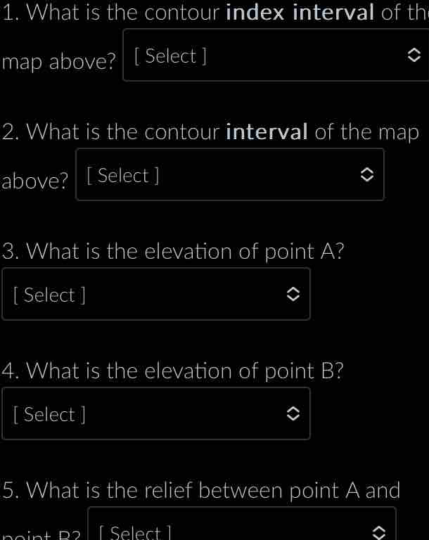 What is the contour index interval of th 
map above? [ Select ] 
2. What is the contour interval of the map 
above? [ Select ] 
3. What is the elevation of point A? 
[ Select ] 
4. What is the elevation of point B? 
[ Select ] 
5. What is the relief between point A and 
[ Select ]