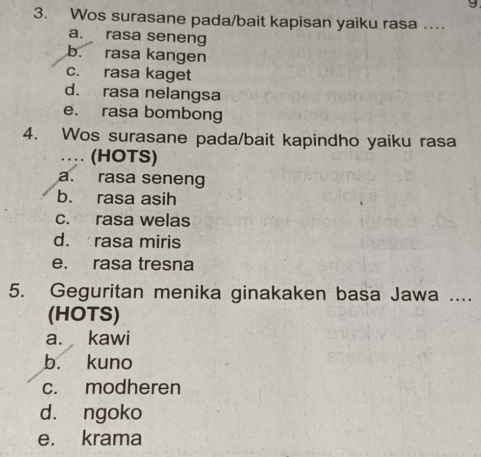 Wos surasane pada/bait kapisan yaiku rasa …...
a. rasa seneng
b. rasa kangen
c. rasa kaget
d. rasa nelangsa
e. rasa bombong
4. Wos surasane pada/bait kapindho yaiku rasa
… (HOTS)
a. rasa seneng
b. rasa asih
c. rasa welas
d. rasa miris
e. rasa tresna
5. Geguritan menika ginakaken basa Jawa ....
(HOTS)
a. kawi
b. kuno
c. modheren
d. ngoko
e. krama