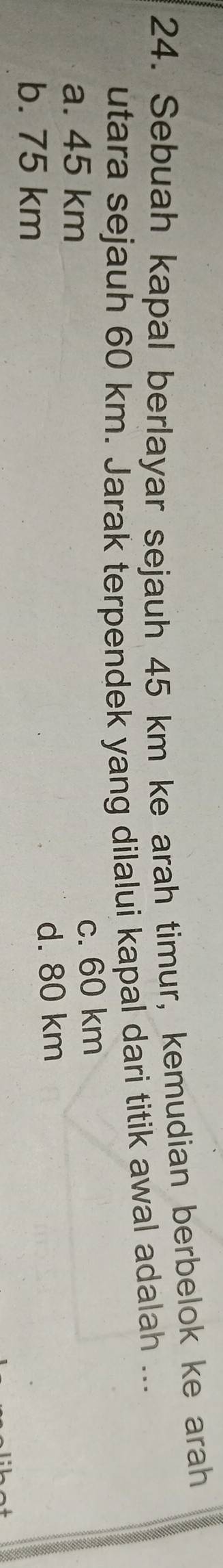 Sebuah kapal berlayar sejauh 45 km ke arah timur, kemudian berbelok ke arah
utara sejauh 60 km. Jarak terpendek yang dilalui kapal dari titik awal adalah ...
a. 45 km
c. 60 km
d. 80 km
b. 75 km