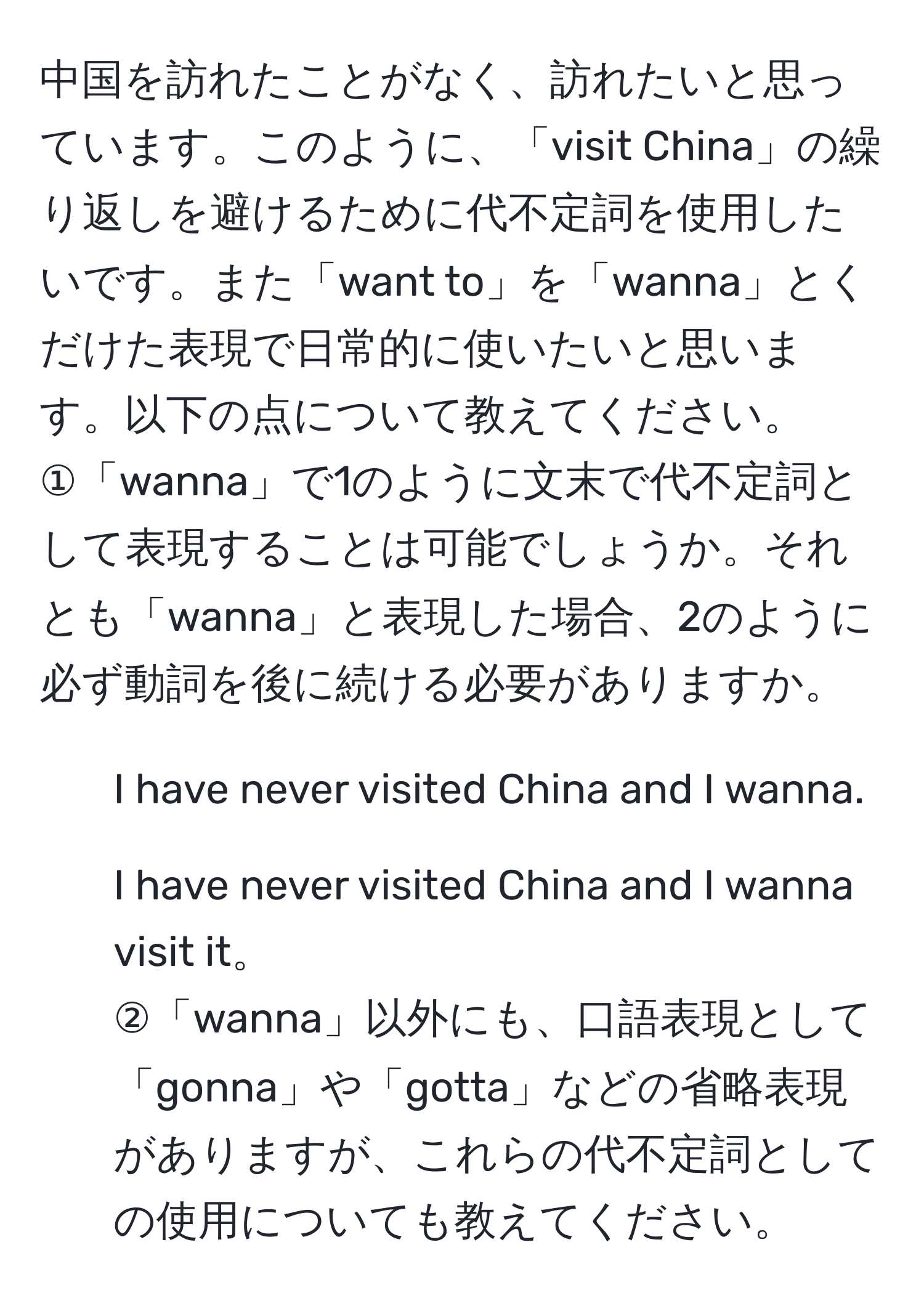 中国を訪れたことがなく、訪れたいと思っています。このように、「visit China」の繰り返しを避けるために代不定詞を使用したいです。また「want to」を「wanna」とくだけた表現で日常的に使いたいと思います。以下の点について教えてください。  
①「wanna」で1のように文末で代不定詞として表現することは可能でしょうか。それとも「wanna」と表現した場合、2のように必ず動詞を後に続ける必要がありますか。  
1. I have never visited China and I wanna.  
2. I have never visited China and I wanna visit it。  
②「wanna」以外にも、口語表現として「gonna」や「gotta」などの省略表現がありますが、これらの代不定詞としての使用についても教えてください。