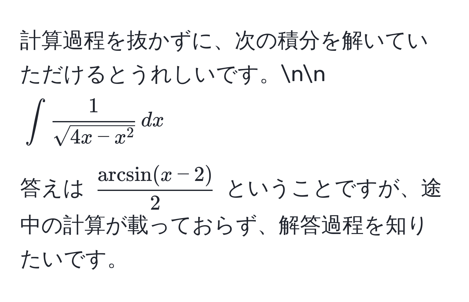 計算過程を抜かずに、次の積分を解いていただけるとうれしいです。nn
(∈t frac1sqrt(4x - x^2) , dx)

答えは ( (arcsin(x-2))/2 ) ということですが、途中の計算が載っておらず、解答過程を知りたいです。