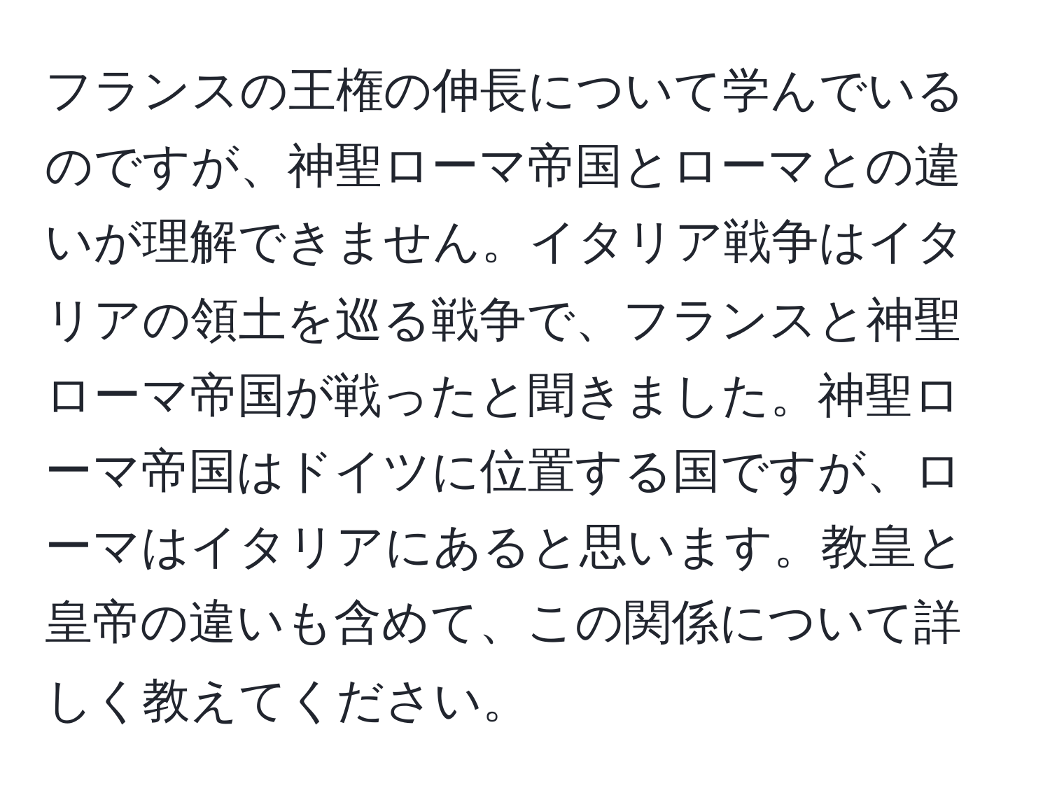 フランスの王権の伸長について学んでいるのですが、神聖ローマ帝国とローマとの違いが理解できません。イタリア戦争はイタリアの領土を巡る戦争で、フランスと神聖ローマ帝国が戦ったと聞きました。神聖ローマ帝国はドイツに位置する国ですが、ローマはイタリアにあると思います。教皇と皇帝の違いも含めて、この関係について詳しく教えてください。