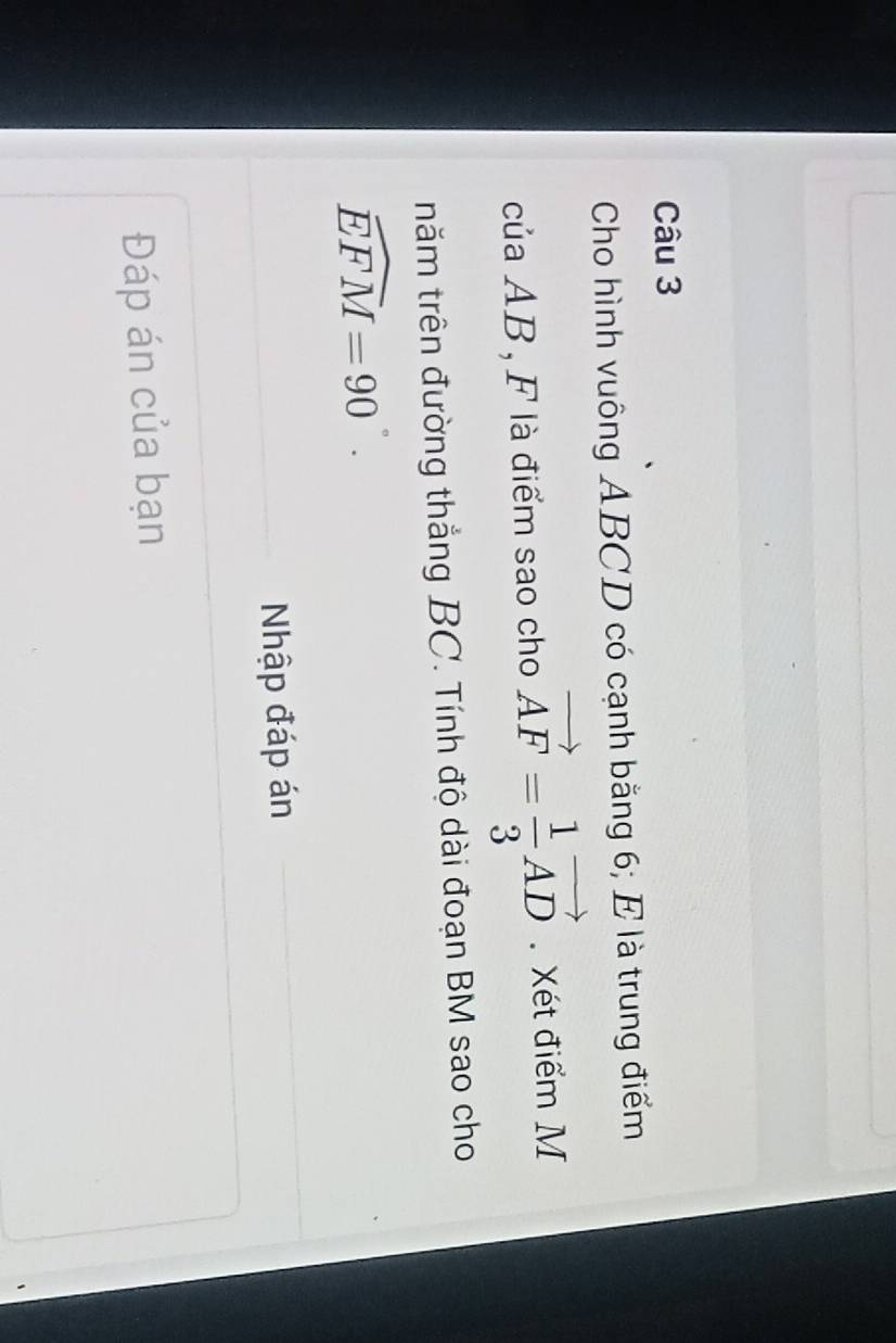 Cho hình vuông ABCD có cạnh bằng 6; E là trung điểm 
của AB, F là điểm sao cho vector AF= 1/3 vector AD. Xét điểm M 
tnăm trên đường thắng BC. Tính độ dài đoạn BM sao cho
widehat EFM=90°. 
Nhập đáp án 
Đáp án của bạn