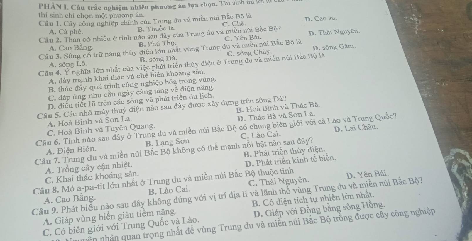 PHẢN I. Câu trắc nghiệm nhiều phương án lựa chọn. Thí sinh trá lời từ c
thí sinh chỉ chọn một phương án.
Câu 1. Cây công nghiệp chính của Trung du và miền núi Bắc Bộ là
A. Cà phê.
B. Thuốc lá. C. Chè. D. Cao su.
Câu 2. Than có nhiều ở tỉnh nào sau đây của Trung du và miền núi Bắc Bộ? D. Thái Nguyên.
A. Cao Bằng. B. Phú Thọ. C. Yên Bái.
Câu 3. Sông có trữ năng thủy điện lớn nhất vùng Trung du và miền núi Bắc Bộ là
A. sông Lô. B. sông Đà. C. sông Chảy. D. sông Gâm.
Câu 4. Ý nghĩa lớn nhất của việc phát triển thủy điện ở Trung du và miền núi Bắc Bộ là
A. đấy mạnh khai thác và chế biến khoáng sản.
B. thúc đầy quá trình công nghiệp hóa trong vùng.
C. đáp ứng nhu cầu ngày càng tăng về điện năng.
D. điều tiết lũ trên các sông và phát triển du lịch.
Câu 5. Các nhà máy thuỷ điện nào sau đây được xây dựng trên sông Đà?
A. Hoà Bình và Sơn La. B. Hoà Bình và Thác Bà.
C. Hoà Bình và Tuyên Quang. D. Thác Bà và Sơn La.
Câu 6. Tỉnh nào sau đây ở Trung du và miền núi Bắc Bộ có chung biên giới với cả Lào và Trung Quốc?
C. Lào Cai. D. Lai Châu.
A. Điện Biên. B. Lạng Sơn
Câu 7. Trung du và miền núi Bắc Bộ không có thế mạnh nổi bật nào sau đây?
B. Phát triển thủy điện.
A. Trồng cây cận nhiệt.
C. Khai thác khoáng sản. D. Phát triền kinh tế biển.
Câu 8. Mỏ a-pa-tit lớn nhất ở Trung du và miền núi Bắc Bộ thuộc tinh C. Thái Nguyên.
D. Yên Bái.
A. Cao Bằng. B. Lào Cai.
Câu 9. Phát biểu nào sau đây không đúng với vị trí địa lí và lãnh thổ vùng Trung du và miền núi Bắc Bộ?
A. Giáp vùng biển giàu tiềm năng. B. Có diện tích tự nhiên lớn nhất.
C. Có biên giới với Trung Quốc và Lào. D. Giáp với Đồng bằng sông Hồng.
vên nhân quan trọng nhất để vùng Trung du và miền núi Bắc Bộ trồng được cây công nghiệp