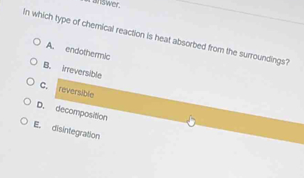 answer.
In which type of chemical reaction is heat absorbed from the surroundings?
A. endothermic
B. irreversible
C. reversible
D. decomposition
E, disintegration