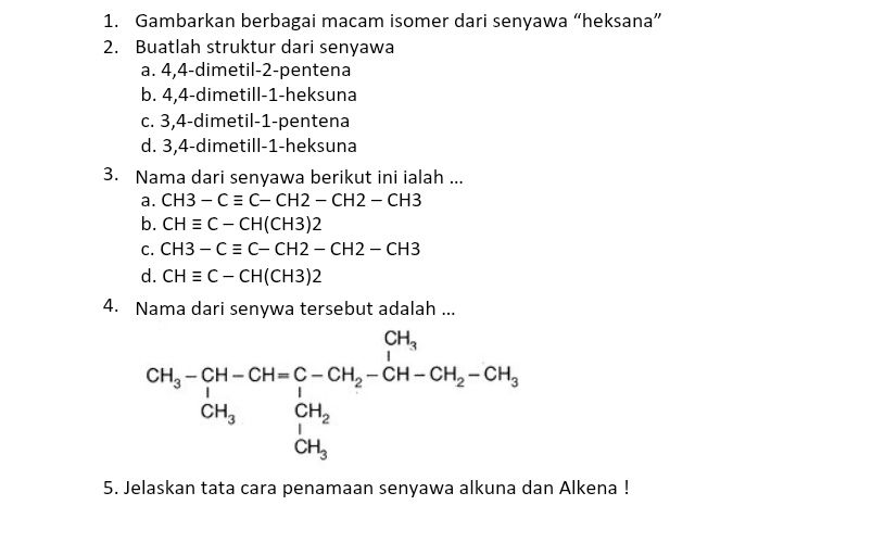 Gambarkan berbagai macam isomer dari senyawa “heksana”
2. Buatlah struktur dari senyawa
a. 4, 4 -dimetil- 2 -pentena
b. 4, 4 -dimetill- 1 -heksuna
c. 3, 4 -dimetil- 1 -pentena
d. 3, 4 -dimetill- 1 -heksuna
3. Nama dari senyawa berikut ini ialah ...
a. CH3-Cequiv C-CH2-CH2-CH3
b. CHequiv C-CH(CH3)2
C. CH3-Cequiv C-CH2-CH2-CH3
d. CHequiv C-CH(CH3)2
4. Nama dari senywa tersebut adalah ...
CH_3-CH-CH=C-CH_2-CH_2-CH-CH_2-CH_3=CH_3 CH_3OH_2 CH_3
5. Jelaskan tata cara penamaan senyawa alkuna dan Alkena !