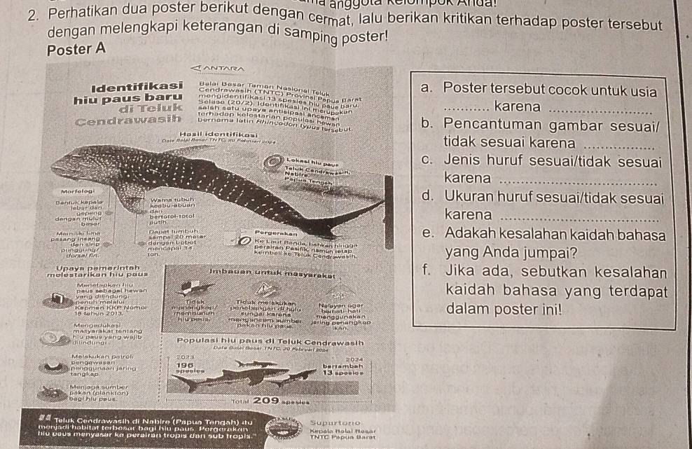 Ma anggota Relompok Andal
2. Perhatikan dua poster berikut dengan cermat, lalu berikan kritikan terhadap poster tersebut
dengan melengkapi keterangan di samping poster!
Poster A
antad
Identifikasi Balai Besar Taman Nasional Teluk a. Poster tersebut cocok untuk usia
Cendrawasih (TNTC) Provinal Papus Bara
hiu paus baru mengidentifikasi 13 spesies hiu pays baru. _karena_
Selaso (20/2), Idontifikasi ini mcrupakan
di Teluk saish setu upaye antisipasi ancamar
Terhadan kolestarian populasi hewan
Cendrawasih bernama latin Ahincadon typus tersebu b. Pencantuman gambar sesuai/
a s il  i d enti f   k o s
Da le Bélal Beser TTVTC, su Fobnar co  tidak sesuai karena_
C ; Lokasi hiu paus
c. Jenis huruf sesuai/tidak sesuai
Nabire
karena_
Marfolog d. Ukuran huruf sesuai/tidak sesuai
Wama tubuh
Dantuk kapala lebar den
dengan mulut bertotol-1oto karena_
putih
Pergerakan e. Adakah kesalahan kaidah bahasa
pasang insang Men rilito  Tm sampal 20 metar  K e Lout Banda, habkan bing 99
punggung dengan bobot mencapal 34 perairan Pasifi namún istap yang Anda jumpai?
ton
Kembell ko Teluk Condrawasin
Upaya pemerintah f. Jika ada, sebutkan kesalahan
m o l estarik a n  h i u   pa   
Imbauan untuk masyaraket
paus sebagal hawan Menetapkan hiu kaidah bahasa yang terdapat 
Denuh melafui yang dilindung rank Tiduk melaküker
18 tahun 2013.  Køomen KKP Nomo nambunu   pe n e b en g en d i h u l u sungai Karena Nelayan ager dalam poster ini!
Mengedukas hiứ peua  me ngancém sumber ( 2 (  ( 1   4 Jaring penangkon menggunakan
hiu paus yang wajib  di l in  d unal Populasi hiu paus di Teluk Cendrawasih
* Dota Botal Bosar TNTC, 20 Febrvárl 2024
elskukan na tr ol 7023 2024
bertambah
tangkap peg gurao   
spesies 196
Menjaga sumber
beal hiu psus . pákan (plankton)
otal 209 spesies
## Teluk Cendrawasih di Nabire (Papua Tengah) itu
menjadi habität terbesar bagi hiu paus Porggrakan Supurtono
hiu paus menyasar ke perairan tropis dan sub tropls.  Kepala Halai Hosar TNTC Papua Uarat