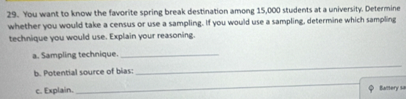 You want to know the favorite spring break destination among 15,000 students at a university. Determine 
whether you would take a census or use a sampling. If you would use a sampling, determine which sampling 
technique you would use. Explain your reasoning. 
a. Sampling technique._ 
b. Potential source of bias: 
_ 
_ 
c. Explain. Battery sa