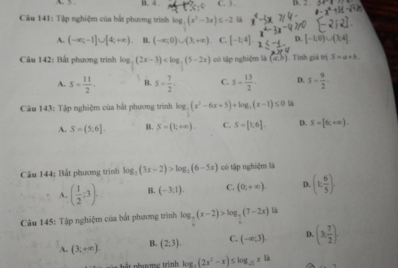 A.  . B. 4 . C. 3 . D. 2 .
Câu 141: Tập nghiệm của bắt phương trình log _ 1/2 (x^2-3x)≤ -2 là
D.
A. (-∈fty ;-1]∪ [4;+∈fty ). B. (-∈fty ;0)∪ (3;+∈fty ). C. [-1;4]. [-1;0)∪ (3;4].
Câu 142: Bất phương trình log _ 1/2 (2x-3) có tập nghiệm là (a;b). Tính giá trị S=a+b.
D.
A. S= 11/2 . S= 7/2 . S= 13/2 · S= 9/2 .
B.
C.
Câu 143: Tập nghiệm của bất phương trình log _ 1/3 (x^2-6x+5)+log _3(x-1)≤ 0 là
A. S=(5;6]. S=(1;+∈fty ). C. S=[1;6]. D. S=[6;+∈fty ).
B.
Cầu 144: Bất phương trình log _2(3x-2)>log _2(6-5x) có tập nghiệm là
A. ( 1/2 ;3).
B. (-3;1).
C. (0;+∈fty ).
D. (1; 6/5 ).
Câu 145: Tập nghiệm của bất phương trình log _ π /6 (x-2)>log _ π /6 (7-2x) là
A. (3;+∈fty ).
B. (2;3).
C. (-∈fty ;3).
D. (3; 7/2 ).
Đ a  b ấ t  phượng trình log _2(2x^2-x)≤ log _sqrt(2)x|a