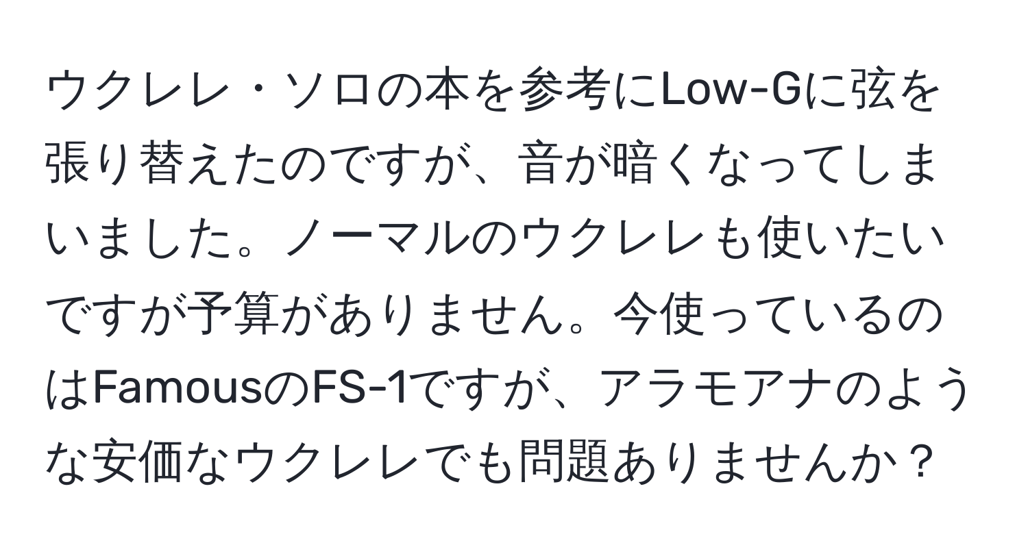 ウクレレ・ソロの本を参考にLow-Gに弦を張り替えたのですが、音が暗くなってしまいました。ノーマルのウクレレも使いたいですが予算がありません。今使っているのはFamousのFS-1ですが、アラモアナのような安価なウクレレでも問題ありませんか？