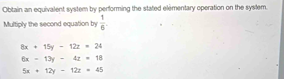 Obtain an equivalent system by performing the stated elementary operation on the system. 
Multiply the second equation by  1/6 .
8x+15y-12z=24
6x-13y-4z=18
5x+12y-12z=45