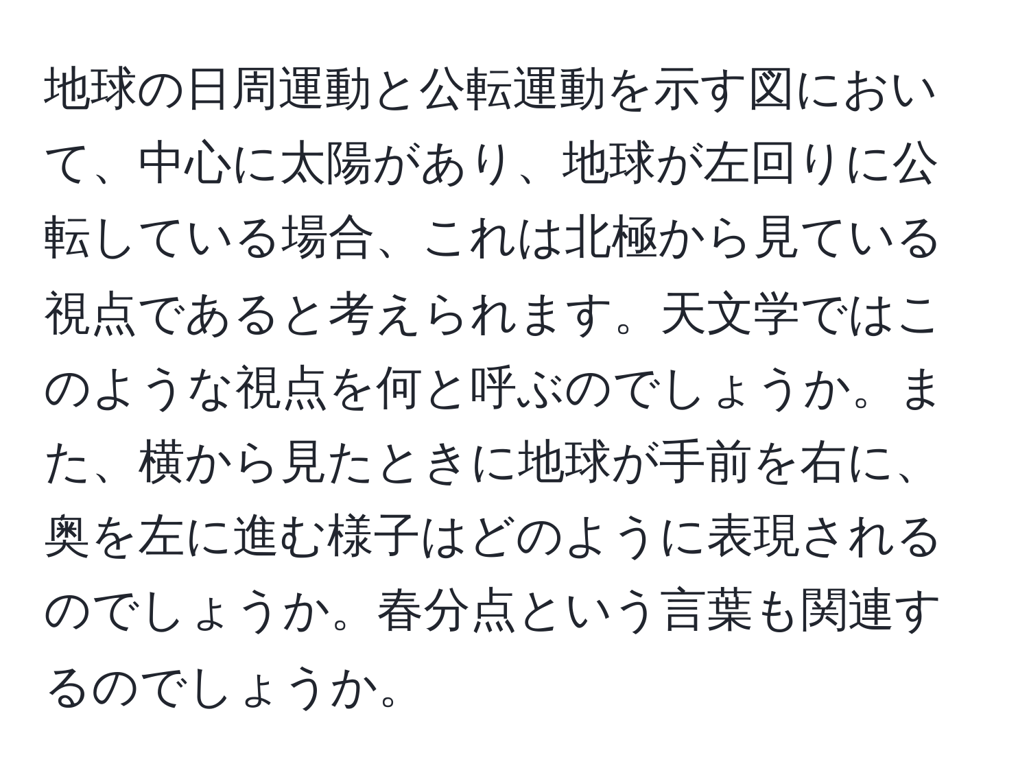 地球の日周運動と公転運動を示す図において、中心に太陽があり、地球が左回りに公転している場合、これは北極から見ている視点であると考えられます。天文学ではこのような視点を何と呼ぶのでしょうか。また、横から見たときに地球が手前を右に、奥を左に進む様子はどのように表現されるのでしょうか。春分点という言葉も関連するのでしょうか。