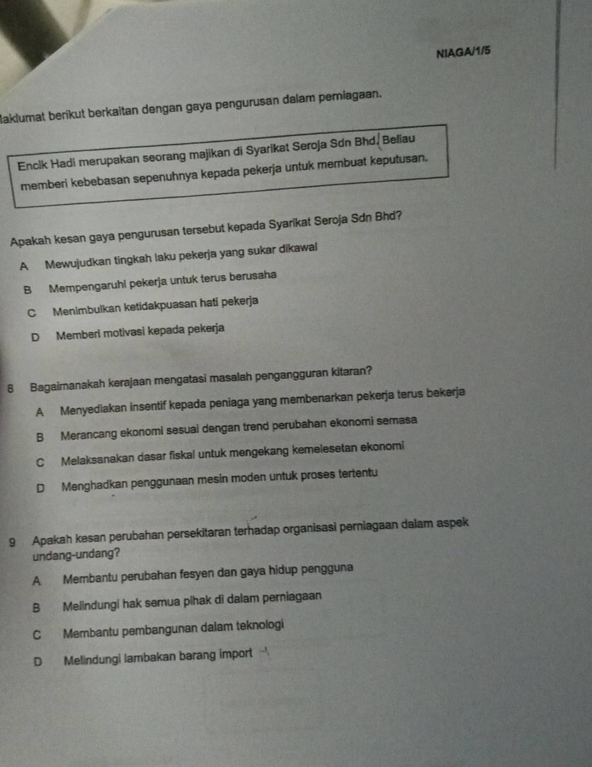 NIAGA/1/5
laklumat berikut berkaitan dengan gaya pengurusan dalam pemiagaan.
Enclk Hadi merupakan seorang majikan di Syarikat Seroja Sdn Bhd. Beliau
memberi kebebasan sepenuhnya kepada pekerja untuk membuat keputusan.
Apakah kesan gaya pengurusan tersebut kepada Syarikat Seroja Sdn Bhd?
A Mewujudkan tingkah laku pekerja yang sukar dikawal
B Mempengaruhi pekerja untuk terus berusaha
C Menimbulkan ketidakpuasan hati pekerja
D Memberi motivasi kepada pekerja
8 Bagaimanakah kerajaan mengatasi masalah pengangguran kitaran?
A Menyediakan insentif kepada peniaga yang membenarkan pekerja terus bekerja
B Merancang ekonomi sesuai dengan trend perubahan ekonomi semasa
C Melaksanakan dasar fiskal untuk mengekang kemelesetan ekonomi
D Menghadkan penggunaan mesin moden untuk proses tertentu
9 Apakah kesan perubahan persekitaran terhadap organisasi perniagaan dalam aspek
undang-undang?
A Membantu perubahan fesyen dan gaya hidup pengguna
B Melindungi hak semua pihak dì dalam perniagaan
C Membantu pembangunan dalam teknologi
D Melindungi lambakan barang import