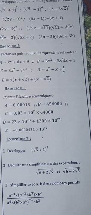 Développer puis réduire les expréssions suivane
sqrt(7)+1)^2; (sqrt(7)-1)^2; (2+3sqrt(2))^2
(sqrt(2)y-9)^2; (6x+1)(-6x+1)
(2y-9)^2;; (sqrt(5)x-sqrt(11))(sqrt(11)+sqrt(5)x)
(overline 5x-2)(sqrt(5)x+2)(3a-5b)(3a+5b)
Exercice à 
Factoriser puis réduire les expressions suivantes :
4=x^2+6x+9; B=3x^2-2sqrt(3)x+1
C=3x^2-7y^2; D=x^2-x+ 1/4 
E=x(x+sqrt(2))+(x-sqrt(2))
Exercice 6: 
Donner l' écriture scientifiques :
A=0,00015; B=456000; ;
C=0,02* 10^2* 64000
D=23* 10^(23)+1200* 10^(21)
E=-0,0000451* 10^(35)
Exercice 7 : 
1 Développer (sqrt(5)+1)^2
2 Déduire une simplification des expressions :
sqrt(6+2sqrt 5) et sqrt(6-2sqrt 5)
3 Simplifier avec a, b deux nombres positifs
frac a^(-3)* (a^(-2)* b^3)* b^2a^6* (b^5* a^4)^-1* b^3