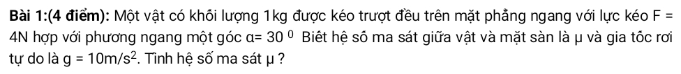 Một vật có khối lượng 1kg được kéo trượt đều trên mặt phẳng ngang với lực kéo F=
4N hợp với phương ngang một góc a=30° Biết hệ số ma sát giữa vật và mặt sàn là μ và gia tốc rơi 
tự do là g=10m/s^2. Tinh hệ số ma sát μ ?