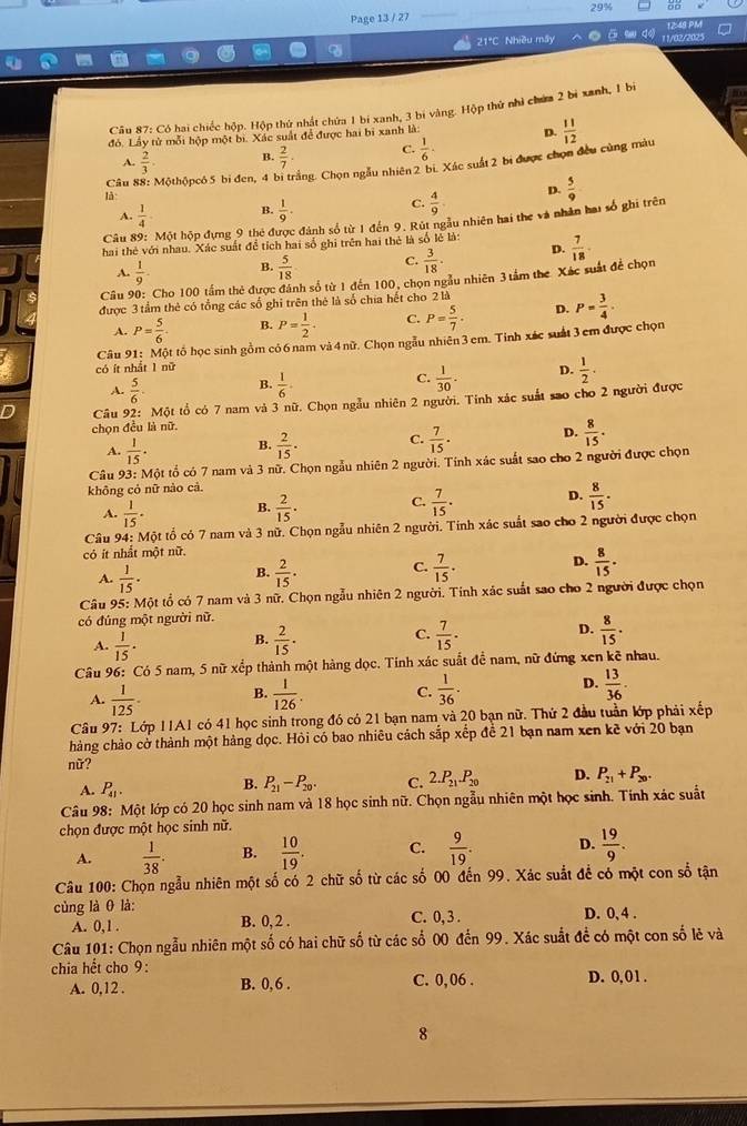 Page 13 / 27 29% 56
12:49 PM
21°C Nhiều máy 11/02/6025
Câu 87: Có hai chiếc hộp. Hộp thứ nhật chứa 1 bí xanh, 3 bi vàng. Hộp thứ nhì chứa 2 bi xanh, 1 bi
đỏ. Lấy từ mỗi hộp một bi. Xác suất để được hai bì xanh là:
D.  11/12 
A.  2/3  B.  2/7 ·  C.  1/6 .
Câu : Mộthộpcó 5 bi đen, 4 bi trắng. Chọn ngẫu nhiên 2 bi. Xác suất 2 bi được chọn đều cùng màu
là
A.  1/4  B.  1/9 . C.  4/9  D.  5/9 
Câu 89: Một hộp đựng 9 thẻ được đánh số từ 1 đến 9. Rút ngẫu nhiên hai the và nhân hai số ghi trên
hai thẻ với nhau. Xác suất đề tích hai số ghi trên hai thẻ là số lẻ là:  7/18 .
A.  1/9 . B.  5/18  C.  3/18 . D.
Câu 90: Cho 100 tầm thẻ được đánh số từ 1 đến 100, chọn ngẫu nhiên 3 tầm the Xác suất đề chọn
được 3 tầm thẻ có tổng các số ghi trên thẻ là số chia hết cho 2 là
A. P= 5/6  B. P= 1/2 . C. P= 5/7 . D. P= 3/4 .
Câu 91: Một tố học sinh gồm cỏ 6 nam và 4 nữ. Chọn ngẫu nhiên 3 em. Tinh xác suất 3 cm được chọn
có ít nhất 1 nữ
A.  5/6 . B.  1/6 . C.  1/30 . D.  1/2 .
Câu 92: Một tổ có 7 nam và 3 nữ. Chọn ngẫu nhiên 2 người. Tính xác suất sao cho 2 người được
chọn đều là nữ
A.  1/15 . B.  2/15 . C.  7/15 . D.  8/15 .
Câu 93: Một tổ có 7 nam và 3 nữ. Chọn ngẫu nhiên 2 người. Tính xác suất sao cho 2 người được chọn
không cỏ nữ nào cả
A.  1/15 · B.  2/15 . C.  7/15 . D.  8/15 .
Câu 94: Một tổ có 7 nam và 3 nữ. Chọn ngẫu nhiên 2 người. Tính xác suất sao cho 2 người được chọn
cỏ ít nhất một nữ.
A.  1/15 . B.  2/15 . C.  7/15 . D.  8/15 .
Câu 95: Một tổ có 7 nam và 3 nữ. Chọn ngẫu nhiên 2 người. Tính xác suất sao cho 2 người được chọn
có đúng một người nữ.
A.  1/15 · B.  2/15 · C.  7/15 · D.  8/15 .
Câu 96: Có 5 nam, 5 nữ xếp thành một hàng dọc. Tính xác suất để nam, nữ đứng xen kẽ nhau.
D.
A.  1/125 . B.  1/126  C.  1/36 .  13/36 .
Câu 97: Lớp 11A1 có 41 học sinh trong đó có 21 bạn nam và 20 bạn nữ. Thứ 2 đầu tuần lớp phải xếp
hàng chảo cờ thành một hàng dọc. Hỏi có bao nhiêu cách sắp xếp để 21 bạn nam xen kẽ với 20 bạn
nữ?
A. P_41.
B. P_21-P_20. C. 2.P_21.P_20 D. P_21+P_20.
Câu 98: Một lớp có 20 học sinh nam và 18 học sinh nữ. Chọn ngẫu nhiên một học sinh. Tính xác suất
chọn được một học sinh nữ.
A.  1/38 . B.  10/19 . C.  9/19 . D.  19/9 .
Câu 100: Chọn ngẫu nhiên một số có 2 chữ số từ các số 00 đến 99. Xác suắt để có một con số tận
củng là θ là: C. 0, 3 . D. 0, 4 .
A. 0,1 .
B. 0, 2 .
Câu 101: Chọn ngẫu nhiên một số có hai chữ số từ các số 00 đến 99. Xác suất để có một con số lẻ và
chia hết cho 9: C. 0, 06 . D. 0, 01.
A. 0,12 . B. 0, 6 .
8