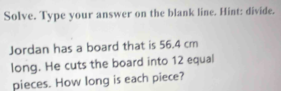 Solve. Type your answer on the blank line. Hint: divide. 
Jordan has a board that is 56.4 cm
long. He cuts the board into 12 equal 
pieces. How long is each piece?