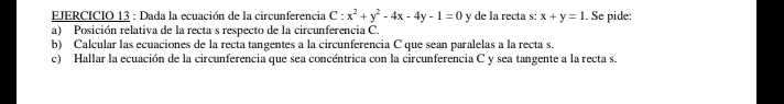 Dada la ecuación de la circunferencia C - x^2+y^2-4x-4y-1=0 y de la recta s: x+y=1. Se pide:
a) Posición relativa de la recta s respecto de la circunferencia C.
b) Calcular las ecuaciones de la recta tangentes a la circunferencia C que sean paralelas a la recta s.
c) Hallar la ecuación de la circunferencia que sea concéntrica con la circunferencia C y sea tangente a la recta s.