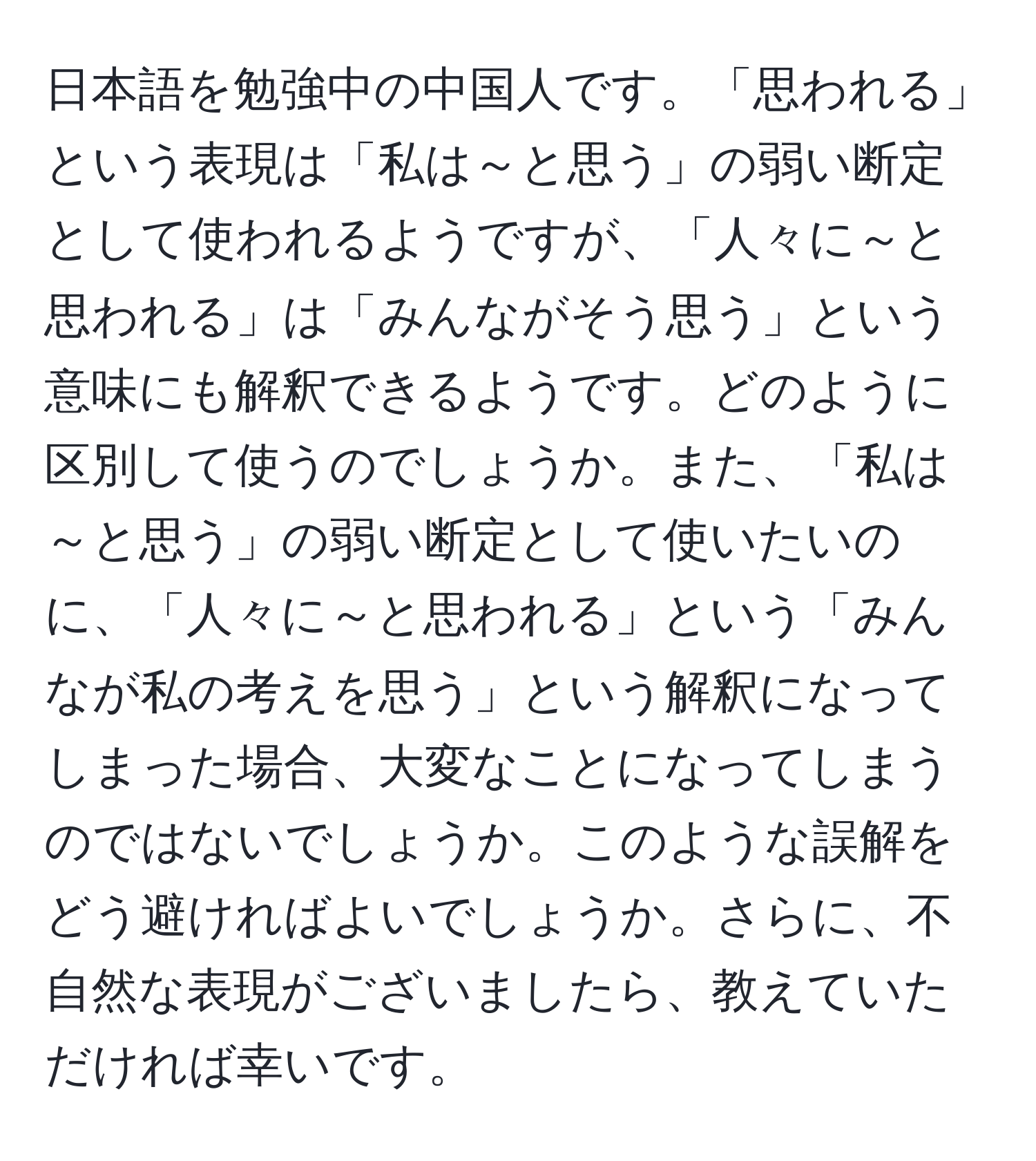 日本語を勉強中の中国人です。「思われる」という表現は「私は～と思う」の弱い断定として使われるようですが、「人々に～と思われる」は「みんながそう思う」という意味にも解釈できるようです。どのように区別して使うのでしょうか。また、「私は～と思う」の弱い断定として使いたいのに、「人々に～と思われる」という「みんなが私の考えを思う」という解釈になってしまった場合、大変なことになってしまうのではないでしょうか。このような誤解をどう避ければよいでしょうか。さらに、不自然な表現がございましたら、教えていただければ幸いです。