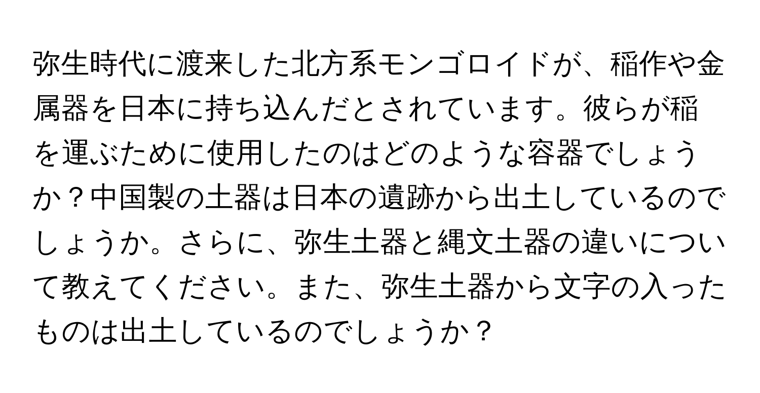 弥生時代に渡来した北方系モンゴロイドが、稲作や金属器を日本に持ち込んだとされています。彼らが稲を運ぶために使用したのはどのような容器でしょうか？中国製の土器は日本の遺跡から出土しているのでしょうか。さらに、弥生土器と縄文土器の違いについて教えてください。また、弥生土器から文字の入ったものは出土しているのでしょうか？