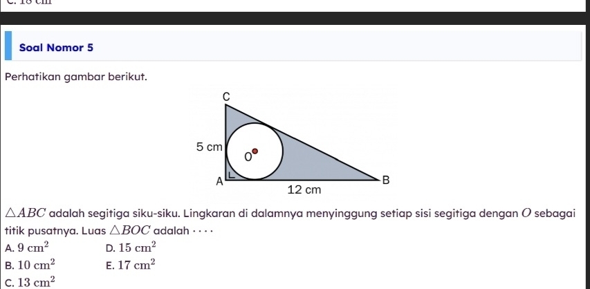 Soal Nomor 5
Perhatikan gambar berikut.
△ ABC adalah segitiga siku-siku. Lingkaran di dalamnya menyinggung setiap sisi segitiga dengan O sebagai
titik pusatnya. Luas △ BOC adalah · · · ·
A. 9cm^2 D. 15cm^2
B. 10cm^2 E. 17cm^2
C. 13cm^2